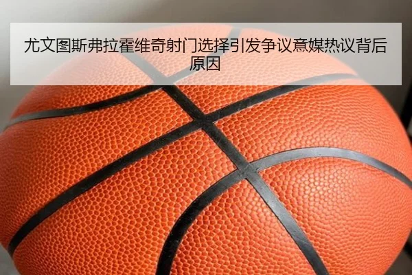 尤文图斯弗拉霍维奇射门选择引发争议意媒热议背后原因